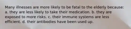 Many illnesses are more likely to be fatal to the elderly because: a. they are less likely to take their medication. b. they are exposed to more risks. c. their immune systems are less efficient. d. their antibodies have been used up.