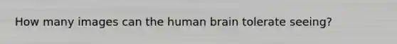 How many images can the human brain tolerate seeing?