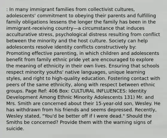 : In many immigrant families from collectivist cultures, adolescents' commitment to obeying their parents and fulfilling family obligations lessens the longer the family has been in the immigrant-receiving country—a circumstance that induces acculturative stress, psychological distress resulting from conflict between the minority and the host culture. Society can help adolescents resolve identity conflicts constructively by: Promoting effective parenting, in which children and adolescents benefit from family ethnic pride yet are encouraged to explore the meaning of ethnicity in their own lives. Ensuring that schools respect minority youths' native languages, unique learning styles, and right to high-quality education. Fostering contact with peers of the same ethnicity, along with respect between ethnic groups. Page Ref: 406 Box: CULTURAL INFLUENCES: Identity Development Among Ethnic Minority Adolescents 131) Mr. and Mrs. Smith are concerned about their 15-year-old son, Wesley. He has withdrawn from his friends and seems depressed. Recently, Wesley stated, "You'd be better off if I were dead." Should the Smiths be concerned? Provide them with the warning signs of suicide.