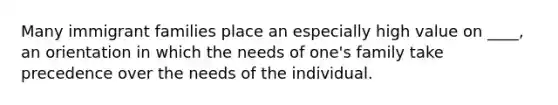 Many immigrant families place an especially high value on ____, an orientation in which the needs of one's family take precedence over the needs of the individual.