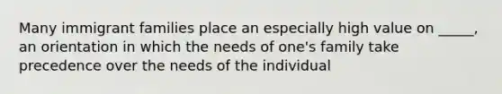 Many immigrant families place an especially high value on _____, an orientation in which the needs of one's family take precedence over the needs of the individual