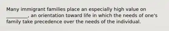 Many immigrant families place an especially high value on _________, an orientation toward life in which the needs of one's family take precedence over the needs of the individual.