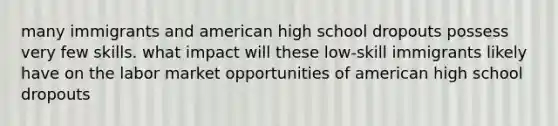 many immigrants and american high school dropouts possess very few skills. what impact will these low-skill immigrants likely have on the labor market opportunities of american high school dropouts