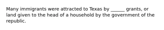 Many immigrants were attracted to Texas by ______ grants, or land given to the head of a household by the government of the republic.