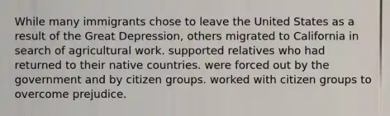 While many immigrants chose to leave the United States as a result of the Great Depression, others migrated to California in search of agricultural work. supported relatives who had returned to their native countries. were forced out by the government and by citizen groups. worked with citizen groups to overcome prejudice.