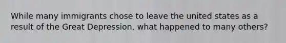 While many immigrants chose to leave the united states as a result of the Great Depression, what happened to many others?