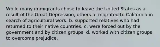 While many immigrants chose to leave the United States as a result of the Great Depression, others a. migrated to California in search of agricultural work. b. supported relatives who had returned to their native countries. c. were forced out by the government and by citizen groups. d. worked with citizen groups to overcome prejudice.