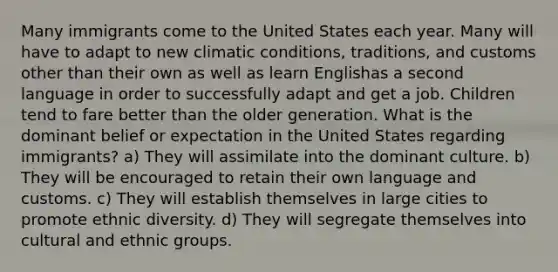 Many immigrants come to the United States each year. Many will have to adapt to new climatic conditions, traditions, and customs other than their own as well as learn Englishas a second language in order to successfully adapt and get a job. Children tend to fare better than the older generation. What is the dominant belief or expectation in the United States regarding immigrants? a) They will assimilate into the dominant culture. b) They will be encouraged to retain their own language and customs. c) They will establish themselves in large cities to promote ethnic diversity. d) They will segregate themselves into cultural and ethnic groups.