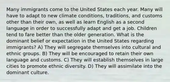 Many immigrants come to the United States each year. Many will have to adapt to new climate conditions, traditions, and customs other than their own, as well as learn English as a second language in order to successfully adapt and get a job. Children tend to fare better than the older generation. What is the dominant belief or expectation in the United States regarding immigrants? A) They will segregate themselves into cultural and ethnic groups. B) They will be encouraged to retain their own language and customs. C) They will establish themselves in large cities to promote ethnic diversity. D) They will assimilate into the dominant culture.