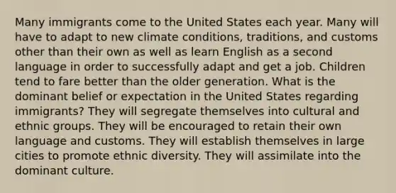 Many immigrants come to the United States each year. Many will have to adapt to new climate conditions, traditions, and customs other than their own as well as learn English as a second language in order to successfully adapt and get a job. Children tend to fare better than the older generation. What is the dominant belief or expectation in the United States regarding immigrants? They will segregate themselves into cultural and ethnic groups. They will be encouraged to retain their own language and customs. They will establish themselves in large cities to promote ethnic diversity. They will assimilate into the dominant culture.