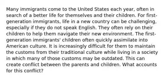 Many immigrants come to the United States each year, often in search of a better life for themselves and their children. For first-generation immigrants, life in a new country can be challenging, especially if they do not speak English. They often rely on their children to help them navigate their new environment. The first-generation immigrants' children often quickly assimilate into American culture. It is increasingly difficult for them to maintain the customs from their traditional culture while living in a society in which many of those customs may be outdated. This can create conflict between the parents and children. What accounts for this conflict?