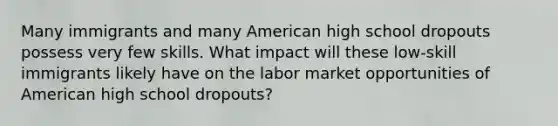 Many immigrants and many American high school dropouts possess very few skills. What impact will these low-skill immigrants likely have on the labor market opportunities of American high school dropouts?