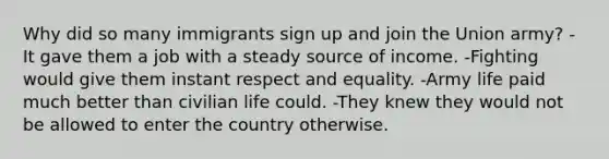 Why did so many immigrants sign up and join the Union army? -It gave them a job with a steady source of income. -Fighting would give them instant respect and equality. -Army life paid much better than civilian life could. -They knew they would not be allowed to enter the country otherwise.