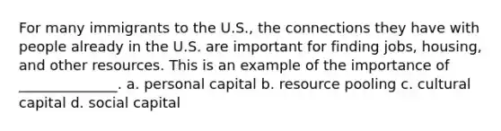 For many immigrants to the U.S., the connections they have with people already in the U.S. are important for finding jobs, housing, and other resources. This is an example of the importance of ______________. a. personal capital b. resource pooling c. cultural capital d. social capital