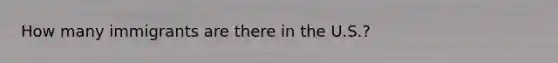 How many immigrants are there in the U.S.?