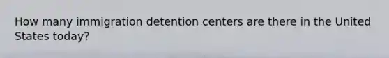 How many immigration detention centers are there in the United States today?