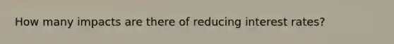 How many impacts are there of reducing interest rates?