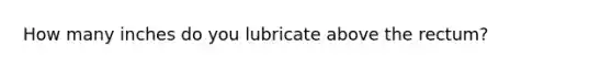 How many inches do you lubricate above the rectum?