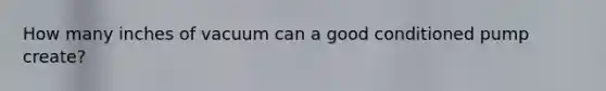 How many inches of vacuum can a good conditioned pump create?