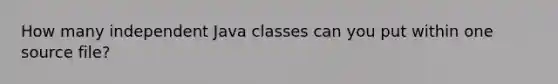 How many independent Java classes can you put within one source file?