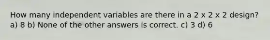 How many independent variables are there in a 2 x 2 x 2 design? a) 8 b) None of the other answers is correct. c) 3 d) 6