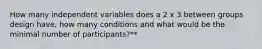 How many independent variables does a 2 x 3 between groups design have, how many conditions and what would be the minimal number of participants?**