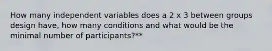 How many independent variables does a 2 x 3 between groups design have, how many conditions and what would be the minimal number of participants?**