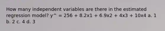 How many independent variables are there in the estimated regression model? y^ = 256 + 8.2x1 + 6.9x2 + 4x3 + 10x4 a. 1 b. 2 c. 4 d. 3