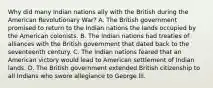 Why did many Indian nations ally with the British during the American Revolutionary War? A. The British government promised to return to the Indian nations the lands occupied by the American colonists. B. The Indian nations had treaties of alliances with the British government that dated back to the seventeenth century. C. The Indian nations feared that an American victory would lead to American settlement of Indian lands. D. The British government extended British citizenship to all Indians who swore allegiance to George III.