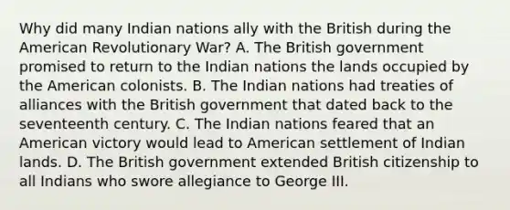 Why did many Indian nations ally with the British during the American Revolutionary War? A. The British government promised to return to the Indian nations the lands occupied by the American colonists. B. The Indian nations had treaties of alliances with the British government that dated back to the seventeenth century. C. The Indian nations feared that an American victory would lead to American settlement of Indian lands. D. The British government extended British citizenship to all Indians who swore allegiance to George III.