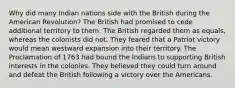 Why did many Indian nations side with the British during the American Revolution? The British had promised to cede additional territory to them. The British regarded them as equals, whereas the colonists did not. They feared that a Patriot victory would mean westward expansion into their territory. The Proclamation of 1763 had bound the Indians to supporting British interests in the colonies. They believed they could turn around and defeat the British following a victory over the Americans.