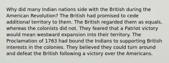 Why did many Indian nations side with the British during the American Revolution? The British had promised to cede additional territory to them. The British regarded them as equals, whereas the colonists did not. They feared that a Patriot victory would mean westward expansion into their territory. The Proclamation of 1763 had bound the Indians to supporting British interests in the colonies. They believed they could turn around and defeat the British following a victory over the Americans.