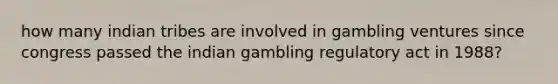 how many indian tribes are involved in gambling ventures since congress passed the indian gambling regulatory act in 1988?