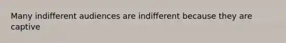 Many indifferent audiences are indifferent because they are captive