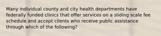 Many individual county and city health departments have federally funded clinics that offer services on a sliding scale fee schedule and accept clients who receive public assistance through which of the following?