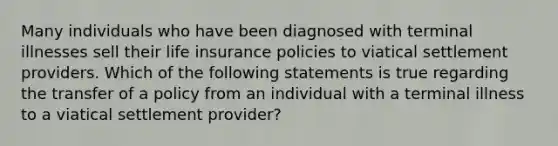 Many individuals who have been diagnosed with terminal illnesses sell their life insurance policies to viatical settlement providers. Which of the following statements is true regarding the transfer of a policy from an individual with a terminal illness to a viatical settlement provider?