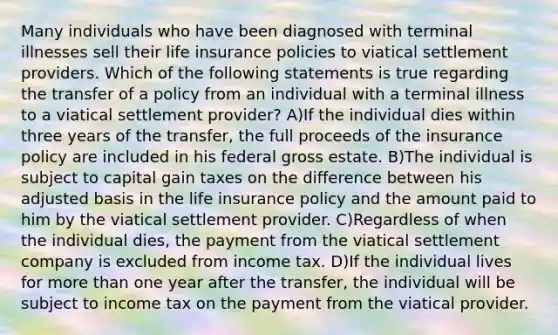 Many individuals who have been diagnosed with terminal illnesses sell their life insurance policies to viatical settlement providers. Which of the following statements is true regarding the transfer of a policy from an individual with a terminal illness to a viatical settlement provider? A)If the individual dies within three years of the transfer, the full proceeds of the insurance policy are included in his federal gross estate. B)The individual is subject to capital gain taxes on the difference between his adjusted basis in the life insurance policy and the amount paid to him by the viatical settlement provider. C)Regardless of when the individual dies, the payment from the viatical settlement company is excluded from income tax. D)If the individual lives for more than one year after the transfer, the individual will be subject to income tax on the payment from the viatical provider.