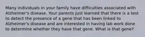 Many individuals in your family have difficulties associated with Alzheimer's disease. Your parents just learned that there is a test to detect the presence of a gene that has been linked to Alzheimer's disease and are interested in having lab work done to determine whether they have that gene. What is that gene?