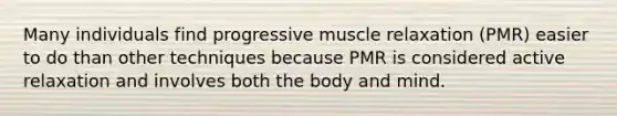 Many individuals find progressive muscle relaxation (PMR) easier to do than other techniques because PMR is considered active relaxation and involves both the body and mind.