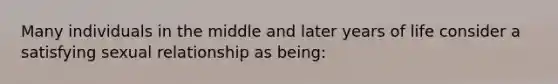 Many individuals in the middle and later years of life consider a satisfying sexual relationship as being: