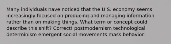 Many individuals have noticed that the U.S. economy seems increasingly focused on producing and managing information rather than on making things. What term or concept could describe this shift? Correct! postmodernism technological determinism emergent social movements mass behavior