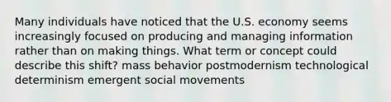 Many individuals have noticed that the U.S. economy seems increasingly focused on producing and managing information rather than on making things. What term or concept could describe this shift? mass behavior postmodernism technological determinism emergent social movements