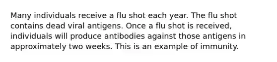 Many individuals receive a flu shot each year. The flu shot contains dead viral antigens. Once a flu shot is received, individuals will produce antibodies against those antigens in approximately two weeks. This is an example of immunity.