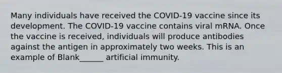 Many individuals have received the COVID-19 vaccine since its development. The COVID-19 vaccine contains viral mRNA. Once the vaccine is received, individuals will produce antibodies against the antigen in approximately two weeks. This is an example of Blank______ artificial immunity.