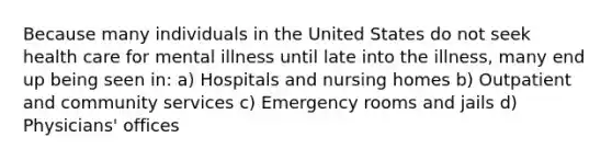 Because many individuals in the United States do not seek health care for mental illness until late into the illness, many end up being seen in: a) Hospitals and nursing homes b) Outpatient and community services c) Emergency rooms and jails d) Physicians' offices