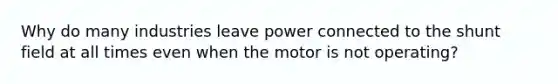 Why do many industries leave power connected to the shunt field at all times even when the motor is not operating?