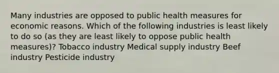 Many industries are opposed to public health measures for economic reasons. Which of the following industries is least likely to do so (as they are least likely to oppose public health measures)? Tobacco industry Medical supply industry Beef industry Pesticide industry