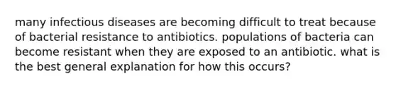 many infectious diseases are becoming difficult to treat because of bacterial resistance to antibiotics. populations of bacteria can become resistant when they are exposed to an antibiotic. what is the best general explanation for how this occurs?