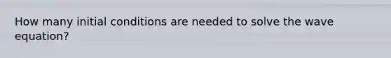 How many initial conditions are needed to solve the wave equation?