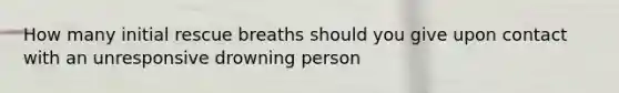 How many initial rescue breaths should you give upon contact with an unresponsive drowning person